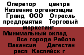 Оператор Call-центра › Название организации ­ Гранд, ООО › Отрасль предприятия ­ Торговый маркетинг › Минимальный оклад ­ 30 000 - Все города Работа » Вакансии   . Дагестан респ.,Каспийск г.